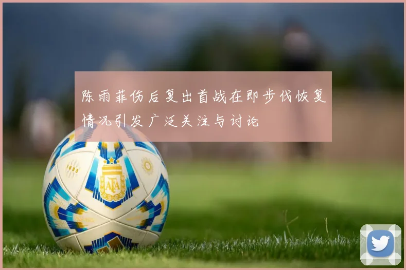 陈雨菲伤后复出首战在即步伐恢复情况引发广泛关注与讨论