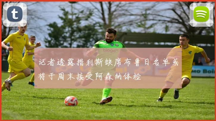 记者透露措利斯缺席布鲁日名单或将于周末接受阿森纳体检