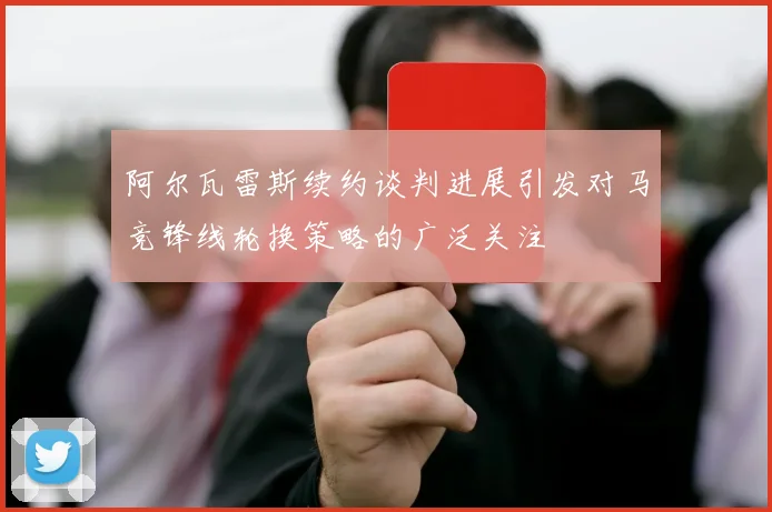 阿尔瓦雷斯续约谈判进展引发对马竞锋线轮换策略的广泛关注