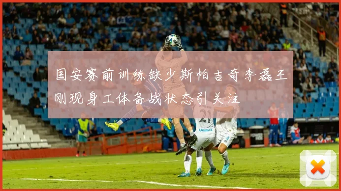 国安赛前训练缺少斯帕吉奇李磊王刚现身工体备战状态引关注