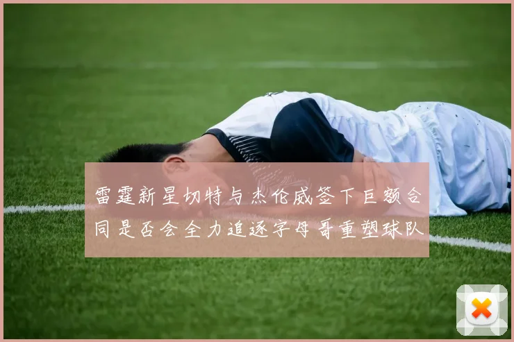 雷霆新星切特与杰伦威签下巨额合同是否会全力追逐字母哥重塑球队实力