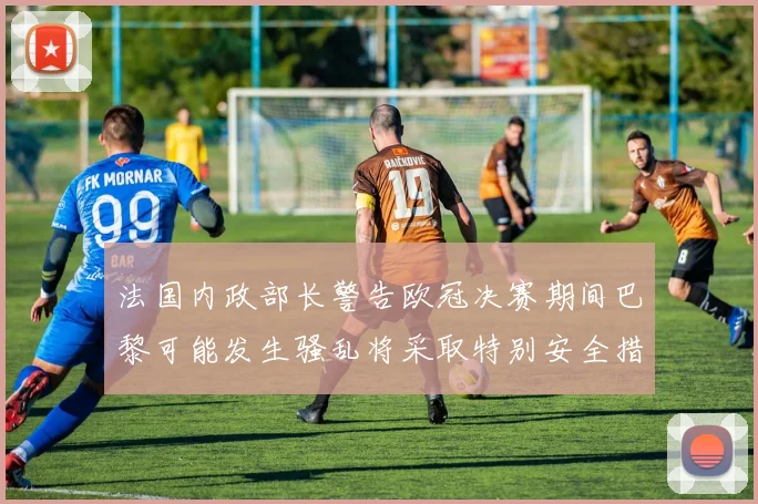 法国内政部长警告欧冠决赛期间巴黎可能发生骚乱将采取特别安全措施