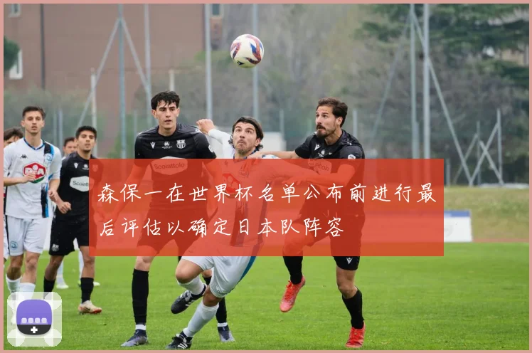 森保一在世界杯名单公布前进行最后评估以确定日本队阵容