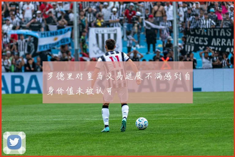 罗德里对皇马交易进展不满感到自身价值未被认可