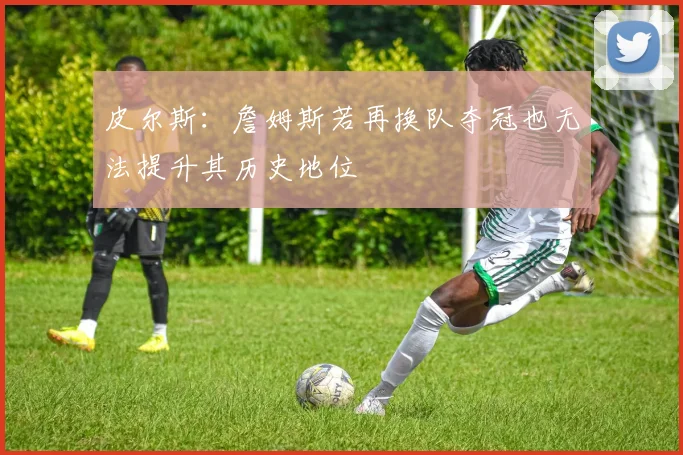 皮尔斯：詹姆斯若再换队夺冠也无法提升其历史地位