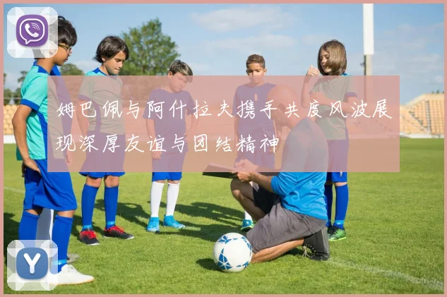 姆巴佩与阿什拉夫携手共度风波展现深厚友谊与团结精神
