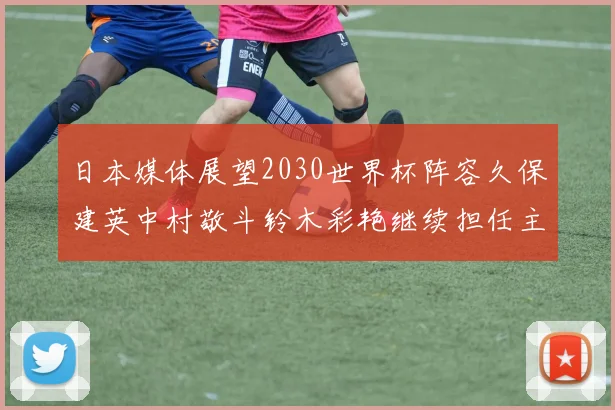 日本媒体展望2030世界杯阵容久保建英中村敬斗铃木彩艳继续担任主力