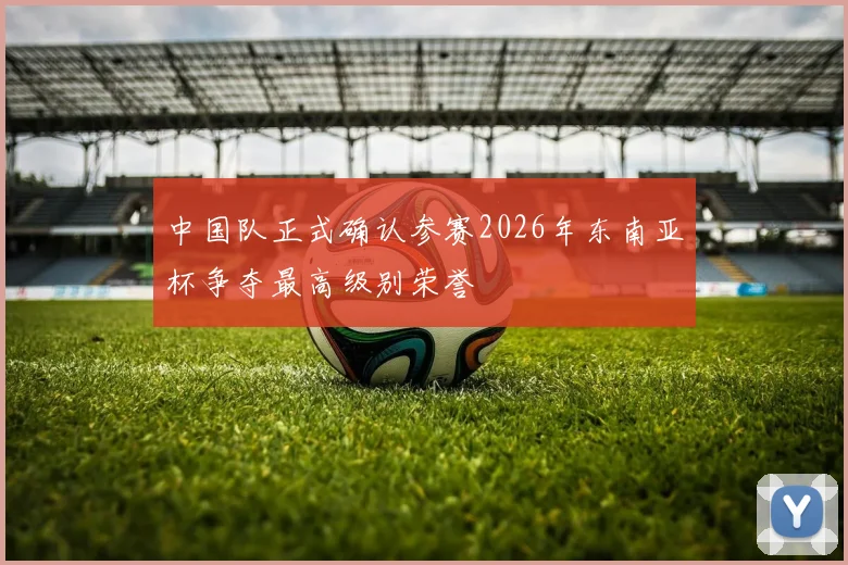 中国队正式确认参赛2026年东南亚杯争夺最高级别荣誉