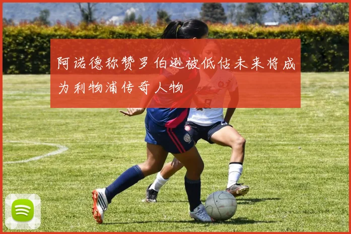 阿诺德称赞罗伯逊被低估未来将成为利物浦传奇人物