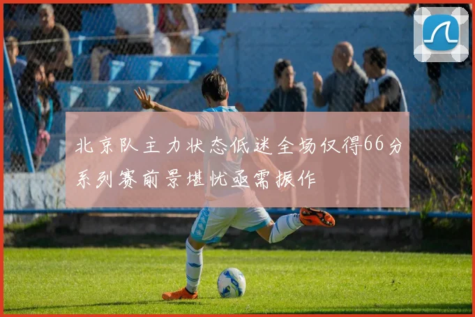 北京队主力状态低迷全场仅得66分系列赛前景堪忧亟需振作
