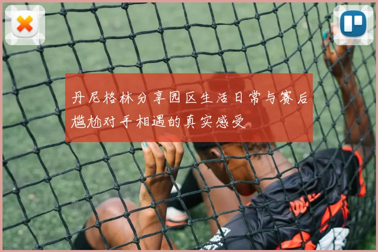 丹尼格林分享园区生活日常与赛后尴尬对手相遇的真实感受