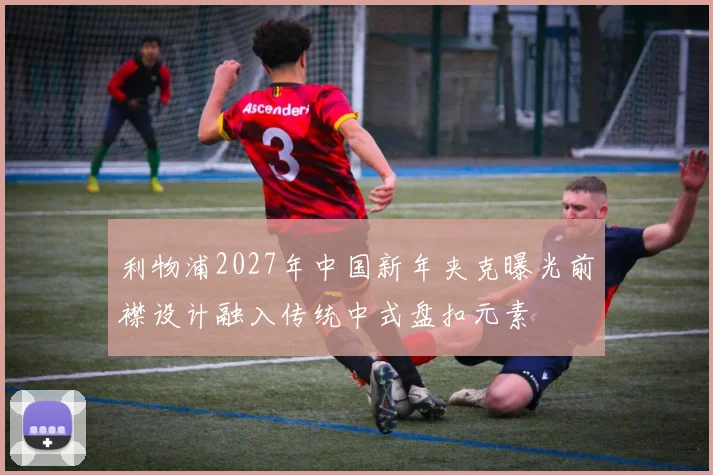 利物浦2027年中国新年夹克曝光前襟设计融入传统中式盘扣元素