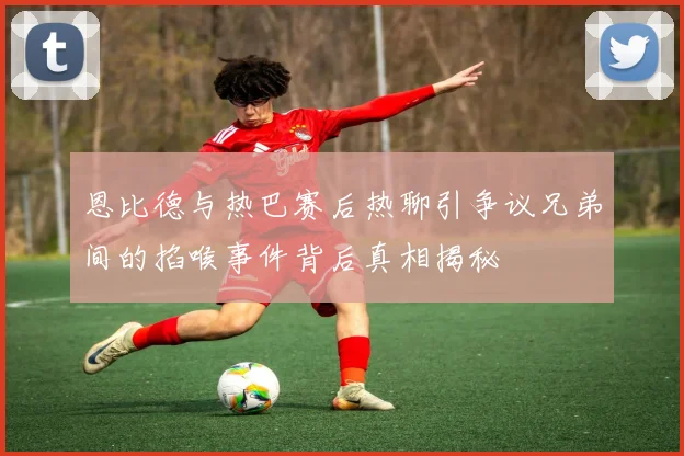 恩比德与热巴赛后热聊引争议兄弟间的掐喉事件背后真相揭秘