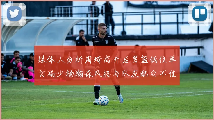 媒体人分析周琦离开后男篮低位单打减少杨瀚森风格与队友配合不佳