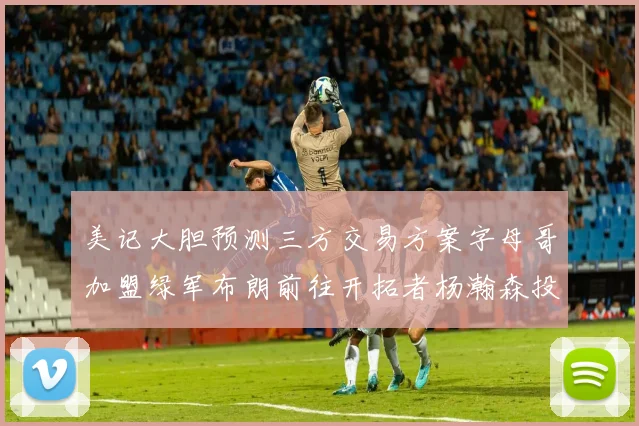美记大胆预测三方交易方案字母哥加盟绿军布朗前往开拓者杨瀚森投奔雄鹿