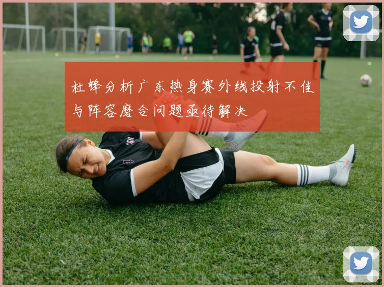 杜锋分析广东热身赛外线投射不佳与阵容磨合问题亟待解决