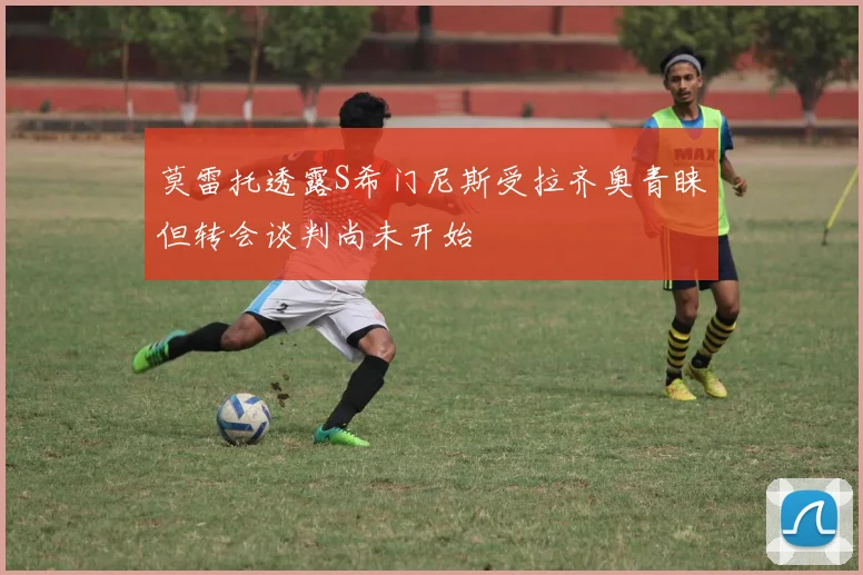莫雷托透露S希门尼斯受拉齐奥青睐但转会谈判尚未开始