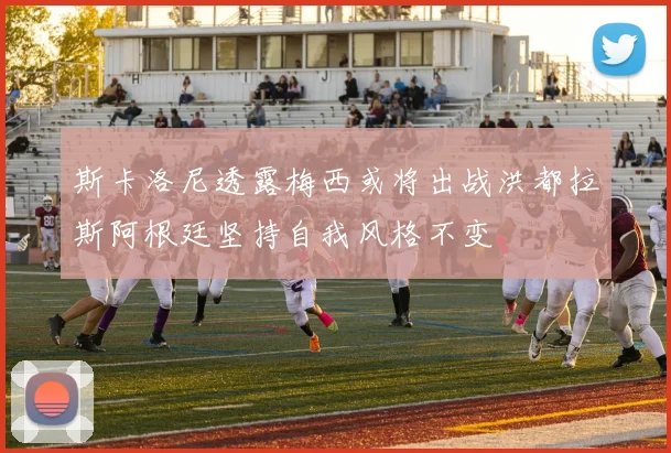 斯卡洛尼透露梅西或将出战洪都拉斯阿根廷坚持自我风格不变