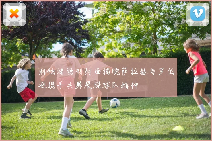利物浦场刊封面揭晓萨拉赫与罗伯逊携手共舞展现球队精神
