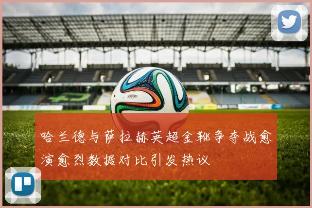 哈兰德与萨拉赫英超金靴争夺战愈演愈烈数据对比引发热议