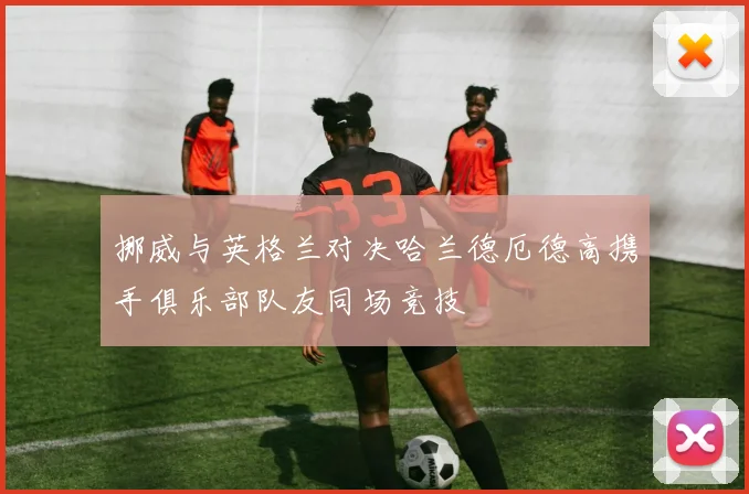 挪威与英格兰对决哈兰德厄德高携手俱乐部队友同场竞技