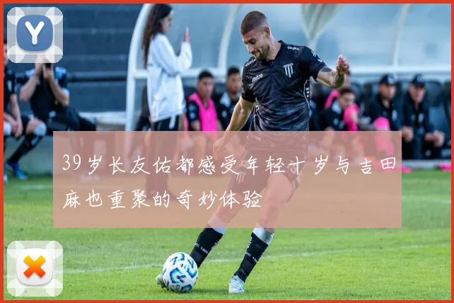 39岁长友佑都感受年轻十岁与吉田麻也重聚的奇妙体验