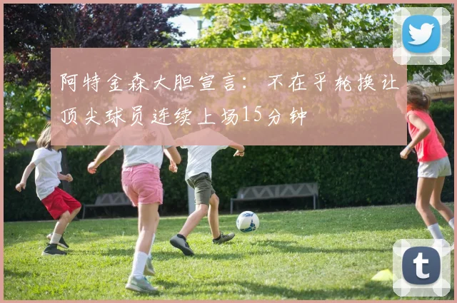 阿特金森大胆宣言：不在乎轮换让顶尖球员连续上场15分钟