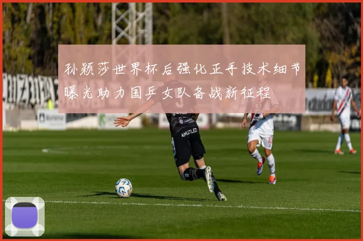 孙颖莎世界杯后强化正手技术细节曝光助力国乒女队备战新征程