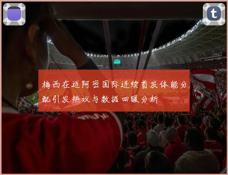 梅西在迈阿密国际连续首发体能分配引发热议与数据回暖分析