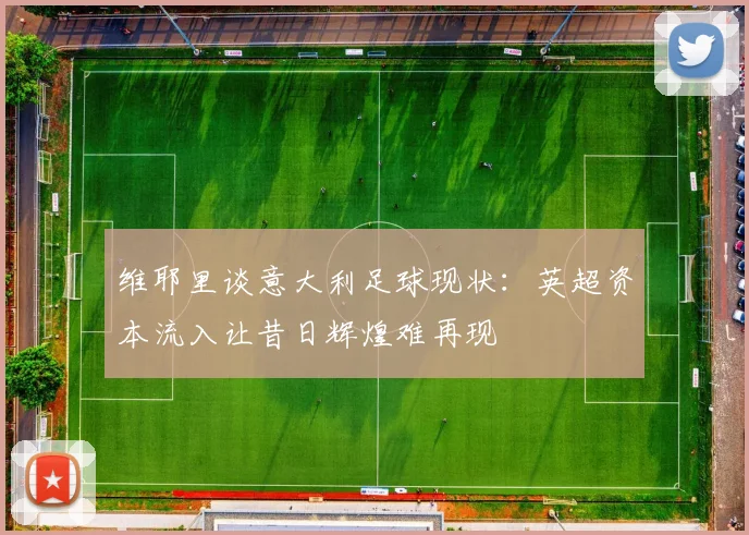 维耶里谈意大利足球现状：英超资本流入让昔日辉煌难再现