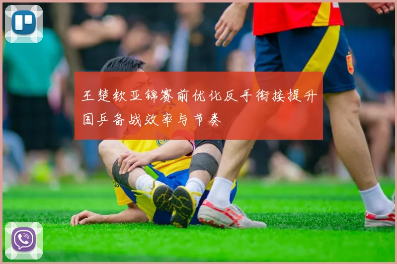 王楚钦亚锦赛前优化反手衔接提升国乒备战效率与节奏
